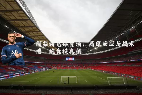 阿兹特克体育场：高原反应与战术博弈的竞技真相