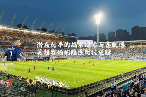 潜在对手的战术镜像与赛制博弈:英超赛场的隐性对抗逻辑